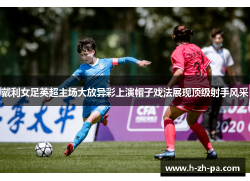 戴利女足英超主场大放异彩上演帽子戏法展现顶级射手风采