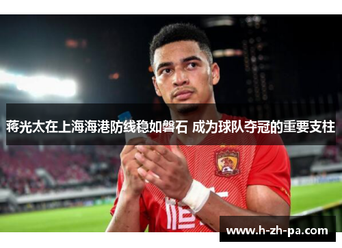 蒋光太在上海海港防线稳如磐石 成为球队夺冠的重要支柱 蒋光太在上海海港防线稳如磐石 成为球队夺冠的重要支柱