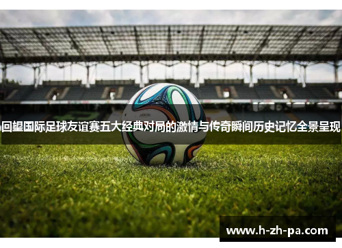回望国际足球友谊赛五大经典对局的激情与传奇瞬间历史记忆全景呈现 回望国际足球友谊赛五大经典对局的激情与传奇瞬间历史记忆全景呈现